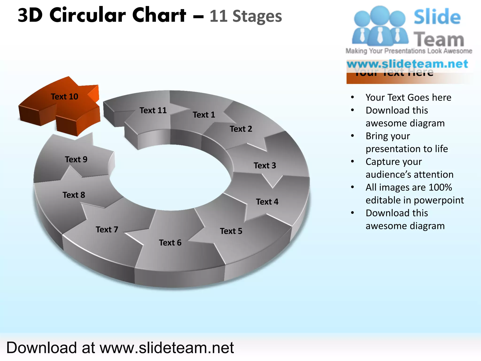 3D Circular Chart – 11 Stages

                                                                    Your Text Here
     Text 10                                                        •   Your Text Goes here
                          Text 11      Text 1                       •   Download this
                                                  Text 2
                                                                        awesome diagram
                                                                    •   Bring your
                                                                        presentation to life
        Text 9                                                      •   Capture your
                                                           Text 3
                                                                        audience’s attention
                                                                    •   All images are 100%
       Text 8
                                                           Text 4       editable in powerpoint
                                                                    •   Download this
                 Text 7                         Text 5
                                                                        awesome diagram
                              Text 6




Download at www.slideteam.net
 