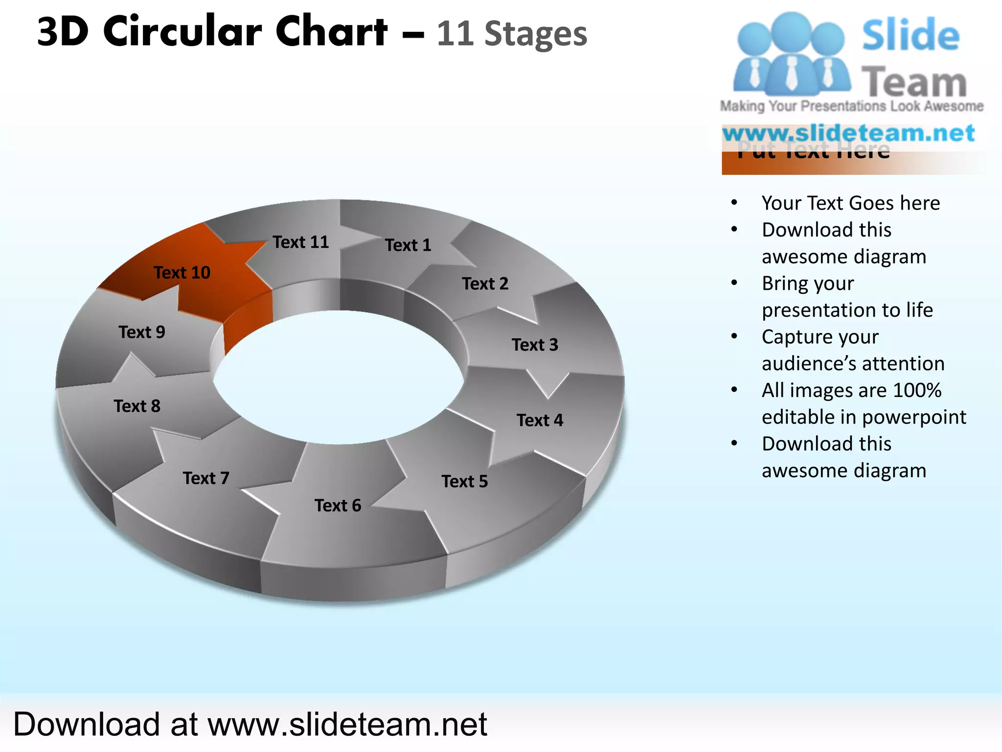 3D Circular Chart – 11 Stages

                                                                   Put Text Here
                                                                   •   Your Text Goes here
                                                                   •   Download this
                        Text 11       Text 1
                                                                       awesome diagram
           Text 10
                                                 Text 2            •   Bring your
                                                                       presentation to life
      Text 9                                                       •   Capture your
                                                          Text 3
                                                                       audience’s attention
                                                                   •   All images are 100%
      Text 8
                                                          Text 4       editable in powerpoint
                                                                   •   Download this
               Text 7                          Text 5
                                                                       awesome diagram
                             Text 6




Download at www.slideteam.net
 