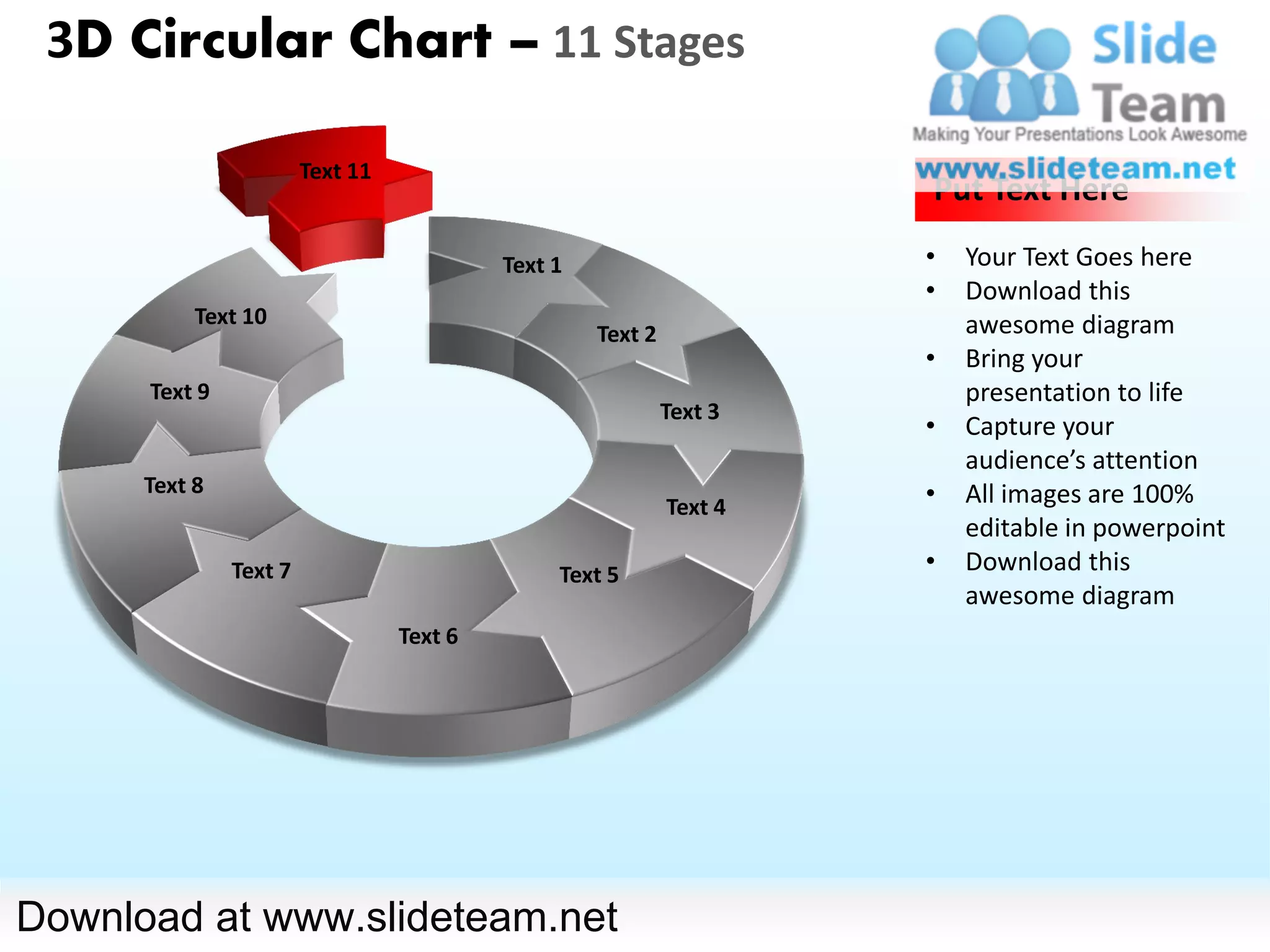 3D Circular Chart – 11 Stages

                        Text 11
                                                                      Put Text Here

                                           Text 1                     •   Your Text Goes here
                                                                      •   Download this
           Text 10                                                        awesome diagram
                                                    Text 2
                                                                      •   Bring your
      Text 9                                                              presentation to life
                                                             Text 3
                                                                      •   Capture your
                                                                          audience’s attention
      Text 8                                                          •   All images are 100%
                                                             Text 4
                                                                          editable in powerpoint
               Text 7                           Text 5                •   Download this
                                                                          awesome diagram
                                  Text 6




Download at www.slideteam.net
 
