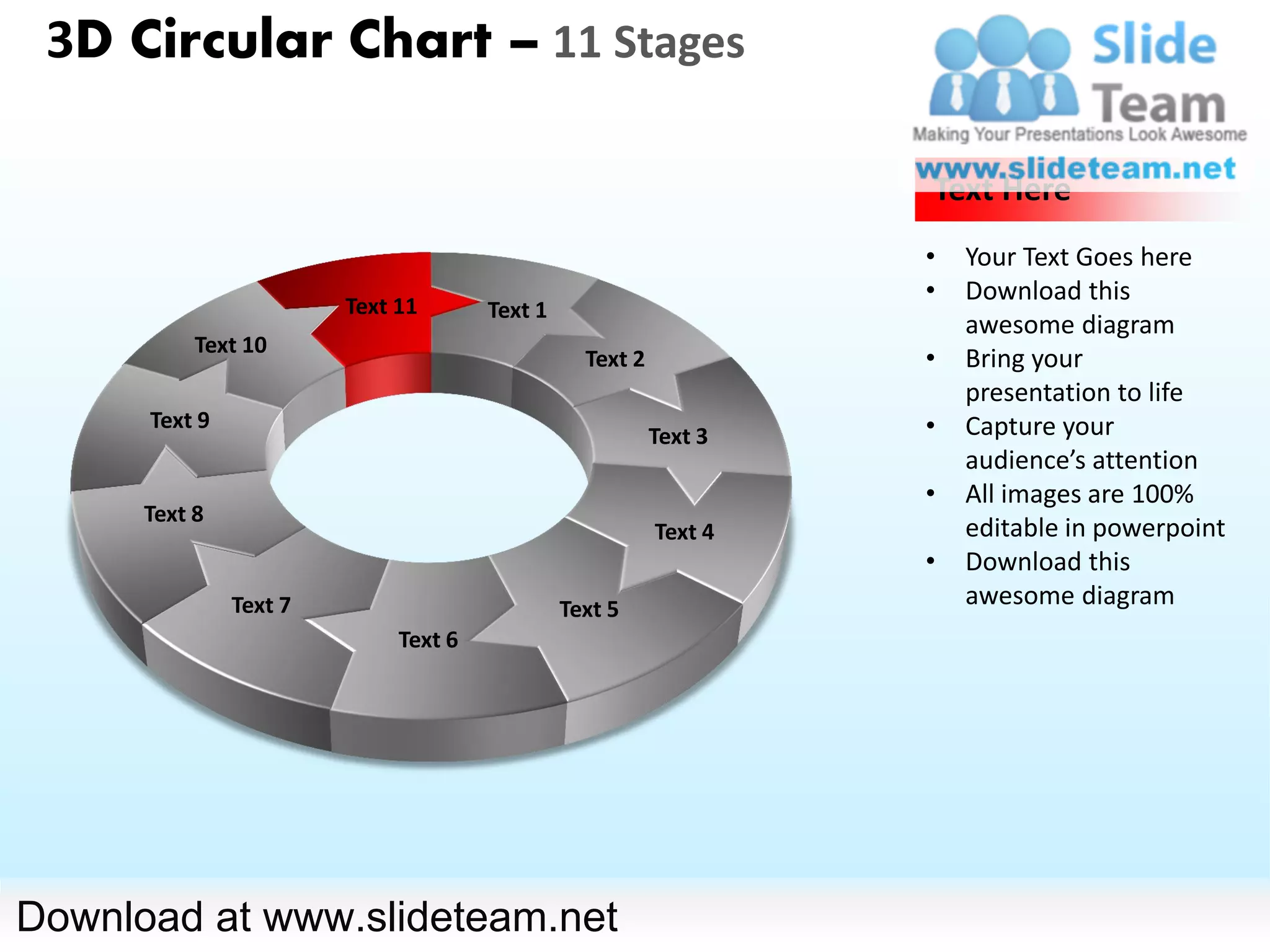 3D Circular Chart – 11 Stages

                                                                   Text Here
                                                                   •   Your Text Goes here
                                                                   •   Download this
                        Text 11       Text 1
                                                                       awesome diagram
           Text 10
                                                 Text 2            •   Bring your
                                                                       presentation to life
      Text 9                                                       •   Capture your
                                                          Text 3
                                                                       audience’s attention
                                                                   •   All images are 100%
      Text 8
                                                          Text 4       editable in powerpoint
                                                                   •   Download this
               Text 7                          Text 5
                                                                       awesome diagram
                             Text 6




Download at www.slideteam.net
 