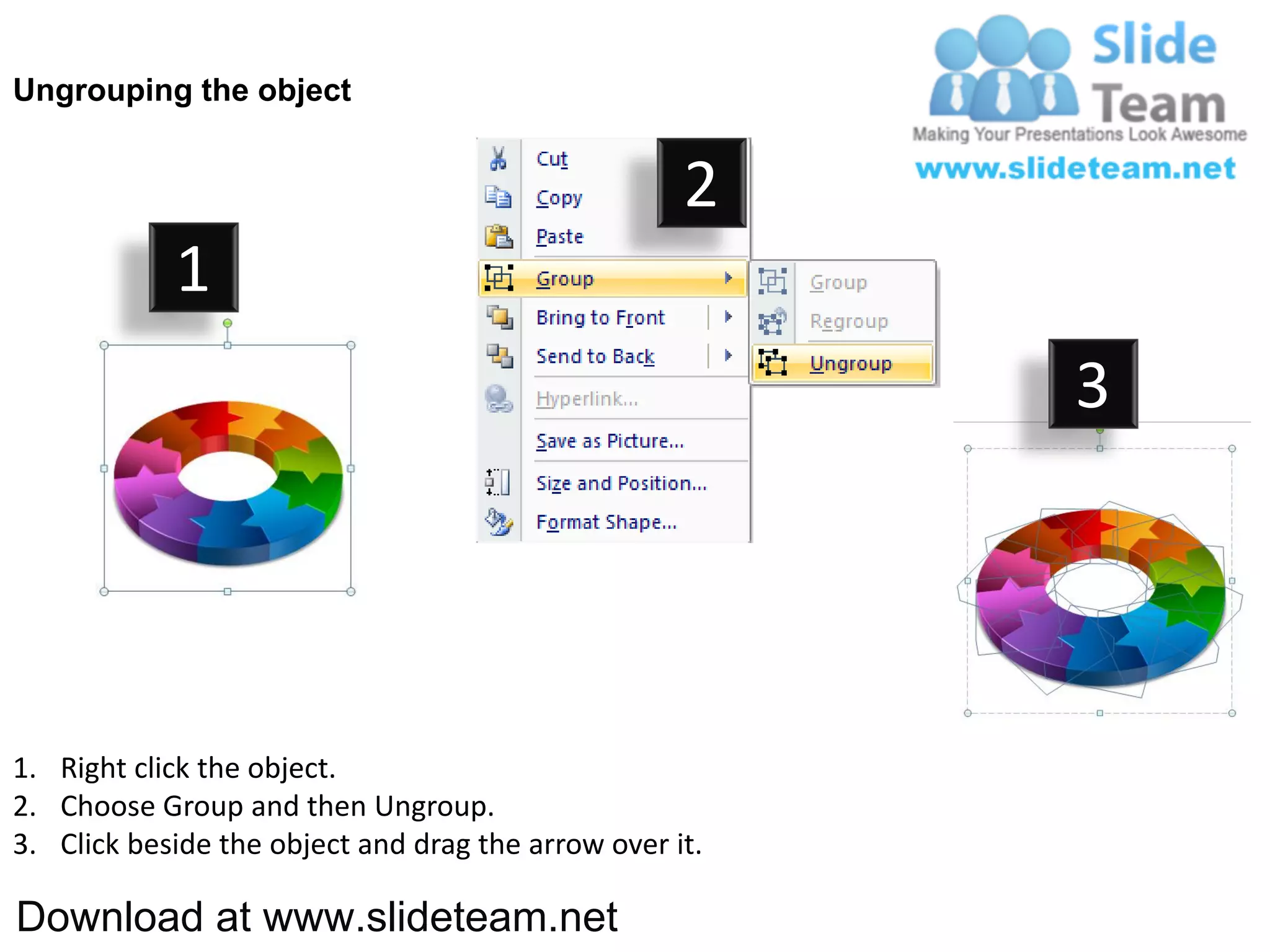 Ungrouping the object


                                                    2
            1
                                                         3




1. Right click the object.
2. Choose Group and then Ungroup.
3. Click beside the object and drag the arrow over it.

Download at www.slideteam.net
 