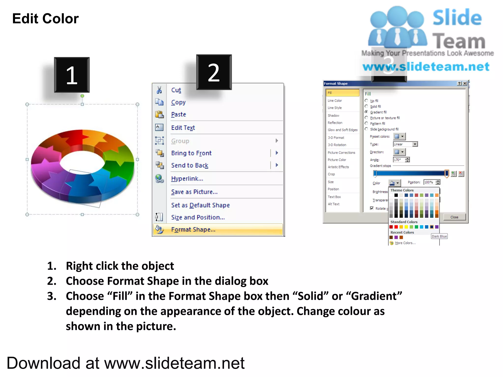 Edit Color



        1                          2                                3




     1. Right click the object
     2. Choose Format Shape in the dialog box
     3. Choose “Fill” in the Format Shape box then “Solid” or “Gradient”
        depending on the appearance of the object. Change colour as
        shown in the picture.


Download at www.slideteam.net
 