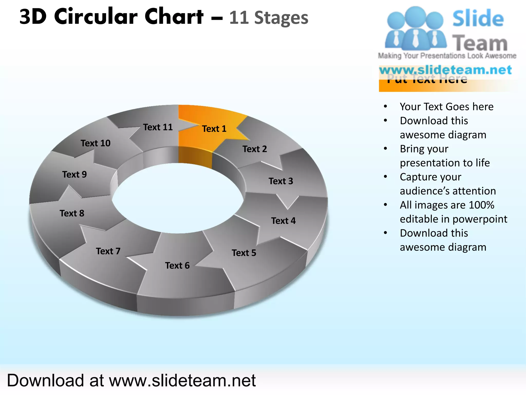 3D Circular Chart – 11 Stages

                                                                   Put Text Here
                                                                   •   Your Text Goes here
                                                                   •   Download this
                        Text 11       Text 1
                                                                       awesome diagram
           Text 10
                                                 Text 2            •   Bring your
                                                                       presentation to life
      Text 9                                                       •   Capture your
                                                          Text 3
                                                                       audience’s attention
                                                                   •   All images are 100%
      Text 8
                                                          Text 4       editable in powerpoint
                                                                   •   Download this
               Text 7                          Text 5
                                                                       awesome diagram
                             Text 6




Download at www.slideteam.net
 