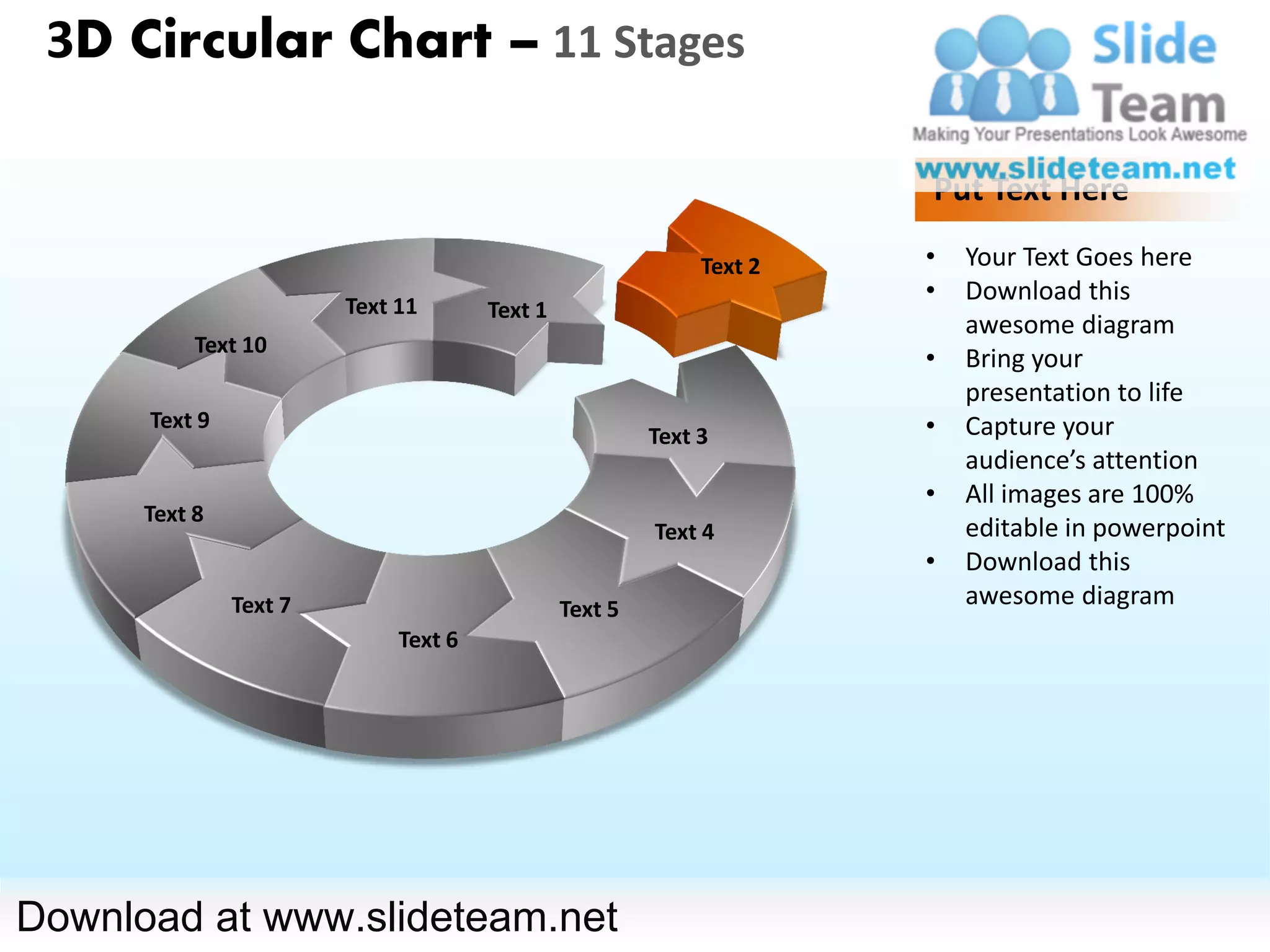 3D Circular Chart – 11 Stages

                                                                      Put Text Here

                                                             Text 2   •   Your Text Goes here
                                                                      •   Download this
                        Text 11       Text 1
                                                                          awesome diagram
           Text 10
                                                                      •   Bring your
                                                                          presentation to life
      Text 9                                                          •   Capture your
                                                        Text 3
                                                                          audience’s attention
                                                                      •   All images are 100%
      Text 8
                                                        Text 4            editable in powerpoint
                                                                      •   Download this
               Text 7                          Text 5
                                                                          awesome diagram
                             Text 6




Download at www.slideteam.net
 