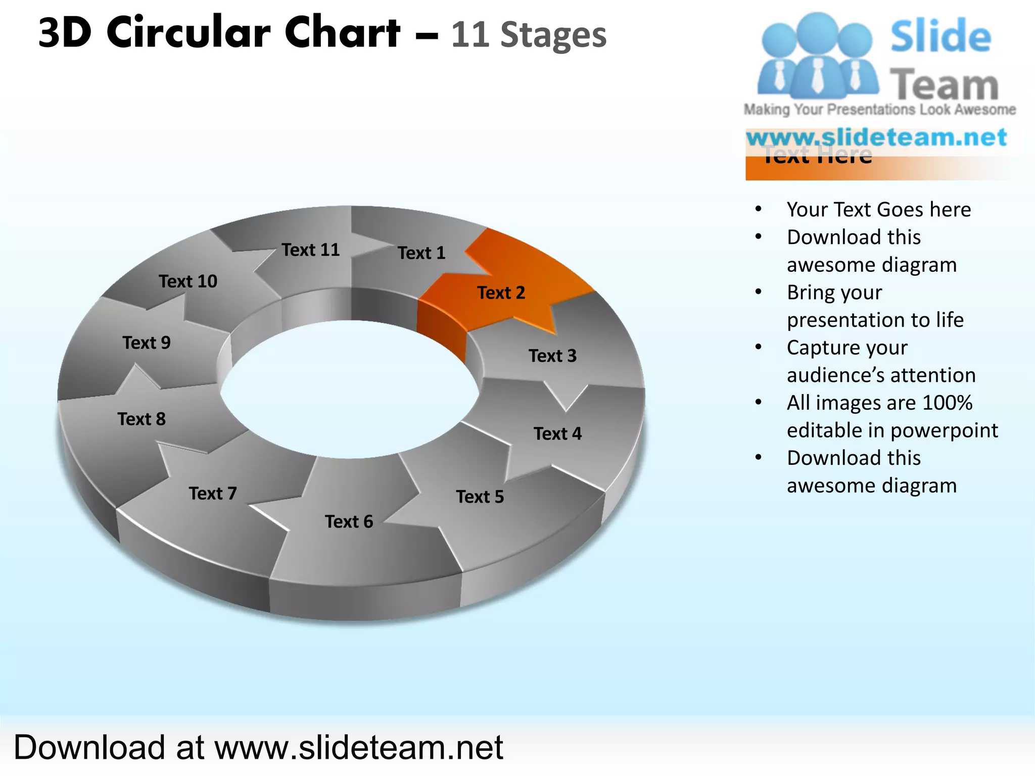 3D Circular Chart – 11 Stages

                                                                   Text Here
                                                                   •   Your Text Goes here
                                                                   •   Download this
                        Text 11       Text 1
                                                                       awesome diagram
           Text 10
                                                 Text 2            •   Bring your
                                                                       presentation to life
      Text 9                                                       •   Capture your
                                                          Text 3
                                                                       audience’s attention
                                                                   •   All images are 100%
      Text 8
                                                          Text 4       editable in powerpoint
                                                                   •   Download this
               Text 7                          Text 5
                                                                       awesome diagram
                             Text 6




Download at www.slideteam.net
 
