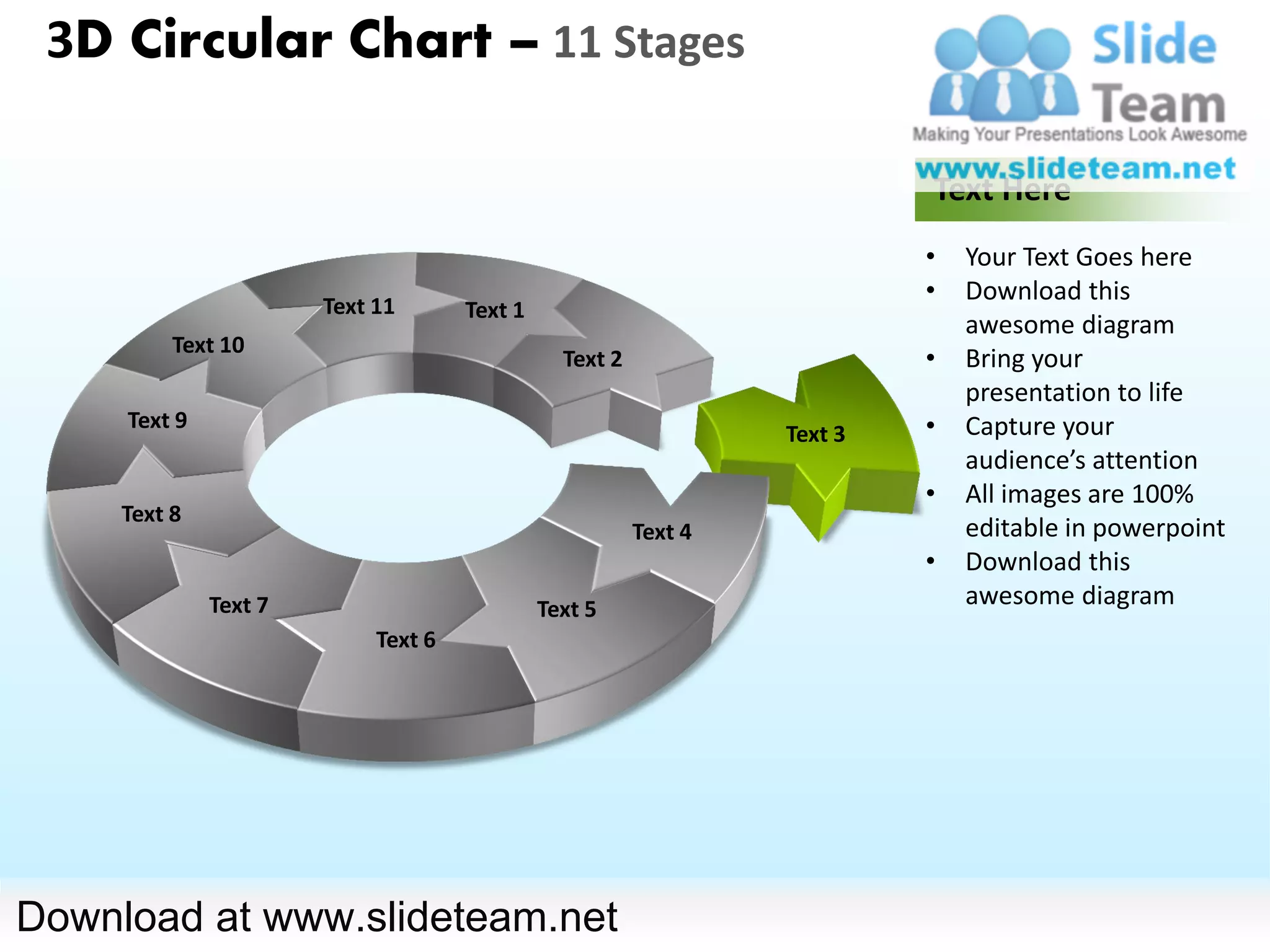 3D Circular Chart – 11 Stages

                                                                           Text Here
                                                                           •   Your Text Goes here
                                                                           •   Download this
                       Text 11       Text 1
                                                                               awesome diagram
          Text 10
                                                Text 2                     •   Bring your
                                                                               presentation to life
     Text 9                                                                •   Capture your
                                                                  Text 3
                                                                               audience’s attention
                                                                           •   All images are 100%
     Text 8
                                                         Text 4                editable in powerpoint
                                                                           •   Download this
              Text 7                          Text 5
                                                                               awesome diagram
                            Text 6




Download at www.slideteam.net
 