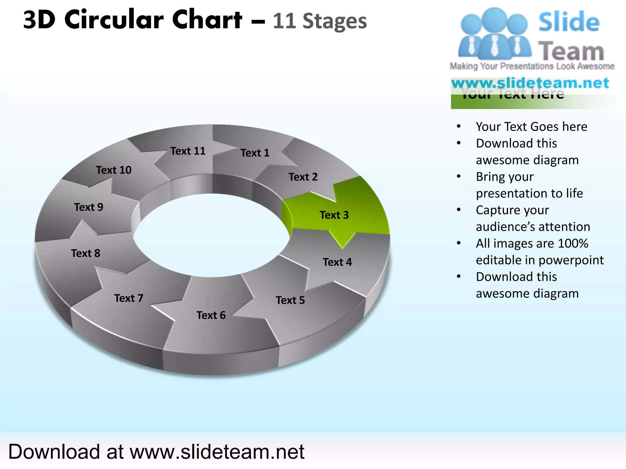 3D Circular Chart – 11 Stages

                                                                   Your Text Here
                                                                   •   Your Text Goes here
                                                                   •   Download this
                        Text 11       Text 1
                                                                       awesome diagram
           Text 10
                                                 Text 2            •   Bring your
                                                                       presentation to life
      Text 9                                                       •   Capture your
                                                          Text 3
                                                                       audience’s attention
                                                                   •   All images are 100%
      Text 8
                                                          Text 4       editable in powerpoint
                                                                   •   Download this
               Text 7                          Text 5
                                                                       awesome diagram
                             Text 6




Download at www.slideteam.net
 