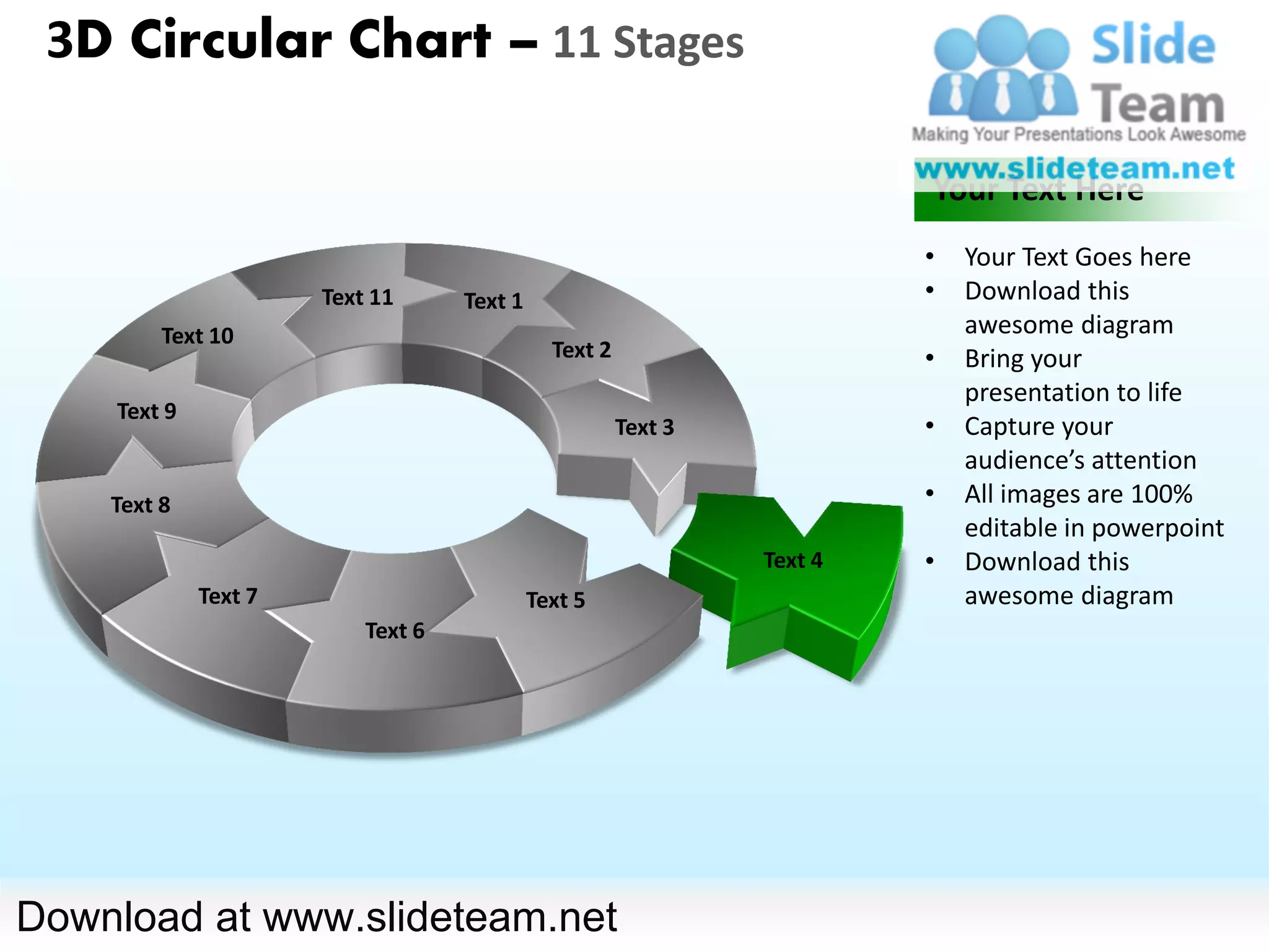 3D Circular Chart – 11 Stages

                                                                         Your Text Here
                                                                         •   Your Text Goes here
                      Text 11      Text 1                                •   Download this
         Text 10                                                             awesome diagram
                                              Text 2                     •   Bring your
                                                                             presentation to life
    Text 9
                                                       Text 3            •   Capture your
                                                                             audience’s attention
    Text 8                                                               •   All images are 100%
                                                                             editable in powerpoint
                                                                Text 4   •   Download this
             Text 7                         Text 5                           awesome diagram
                          Text 6




Download at www.slideteam.net
 
