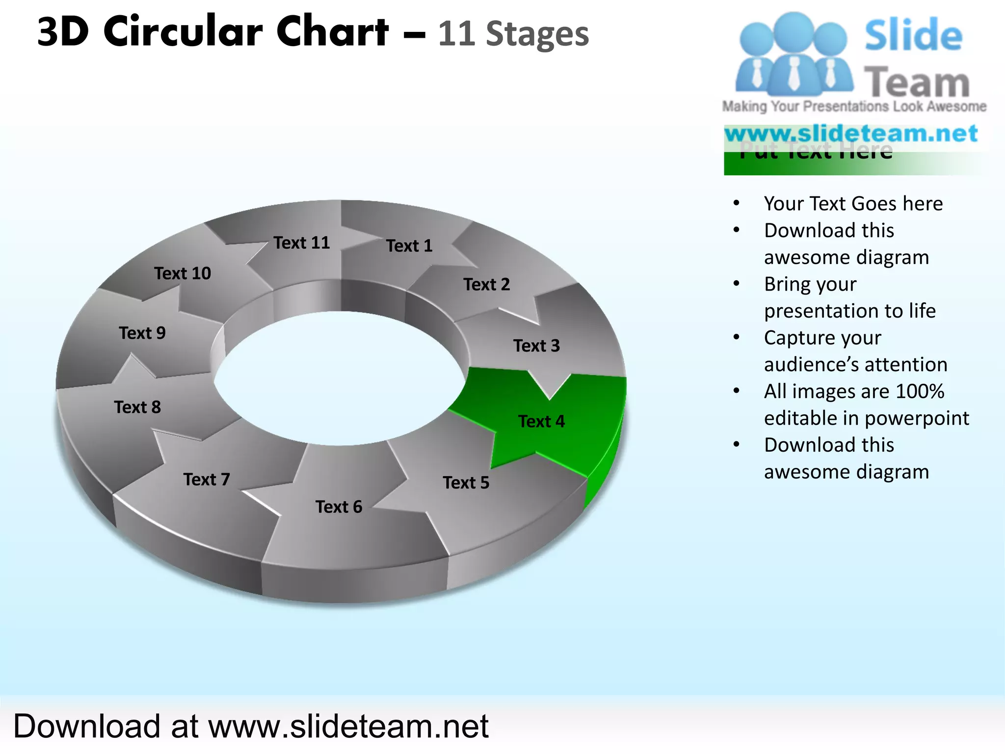 3D Circular Chart – 11 Stages

                                                                   Put Text Here
                                                                   •   Your Text Goes here
                                                                   •   Download this
                        Text 11       Text 1
                                                                       awesome diagram
           Text 10
                                                 Text 2            •   Bring your
                                                                       presentation to life
      Text 9                                                       •   Capture your
                                                          Text 3
                                                                       audience’s attention
                                                                   •   All images are 100%
      Text 8
                                                          Text 4       editable in powerpoint
                                                                   •   Download this
               Text 7                          Text 5
                                                                       awesome diagram
                             Text 6




Download at www.slideteam.net
 
