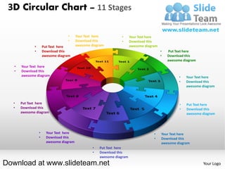 3D Circular Chart – 11 Stages

                                   •      Your Text here          •      Your Text here
                                   •      Download this           •      Download this
              •       Put Text here       awesome diagram                awesome diagram
              •       Download this                                                        •   Put Text here
                      awesome diagram                                                      •   Download this
                                                                                               awesome diagram
   •   Your Text here
   •   Download this
       awesome diagram                                                                               •   Your Text here
                                                                                                     •   Download this
                                                                                                         awesome diagram



  •    Put Text here                                                                                 •   Put Text here
  •    Download this                                                                                 •   Download this
       awesome diagram                                                                                   awesome diagram




                  •     Your Text here                                                •    Your Text here
                  •     Download this                                                 •    Download this
                        awesome diagram                                                    awesome diagram
                                                   •   Put Text here
                                                   •   Download this
                                                       awesome diagram
Download at www.slideteam.net                                                                                     Your Logo
 