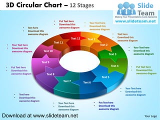 3D Circular Chart – 12 Stages

                                        •   Put Text here
                                                                     •    Your Text here
                                        •   Download this
                                                                     •    Download this
             •   Text here                  awesome diagram
                                                                          awesome diagram
             •   Download this
                 awesome diagram                                                              •     Text here
                                                           Text 12                            •     Download this
                                                                         Text 1                     awesome diagram
                                        Text 11
 •   Your Text here                                                               Text 2
 •   Download this                                                                                          •       Your Text here
     awesome diagram          Text 10                                                                       •       Download this
                                                                                           Text 3                   awesome diagram


                             Text 9
 •   Put Text here
                                                                                             Text 4             •    Put Text here
 •   Download this                                                                                              •    Download this
     awesome diagram             Text 8                                                                              awesome diagram
                                                                                    Text 5
                                                  Text 7             Text 6
                                                                                                      •   Your Text here
                                                                                                      •   Download this
       •   Text here                                                                                      awesome diagram
       •   Download this
           awesome diagram
                                        •   Your Text here                    •   Put Text here
                                        •   Download this                     •   Download this
                                            awesome diagram                       awesome diagram

Download at www.slideteam.net                                                                                               Your Logo
 