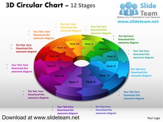 3D Circular Chart – 12 Stages

                                         •     Put Text here
                                         •     Download this     •   Your Text here
                                               awesome diagram   •   Download this
                 •     Your Text here
                                                                     awesome diagram
                 •     Download this                                                   •   Put Text here
                       awesome diagram                                                 •   Download this
                                                                                           awesome diagram
     •   Put Text here
     •   Download this
         awesome diagram                                                                            •    Your Text here
                                                                                                    •    Download this
                                                                                                         awesome diagram

 •   Your Text here
 •   Download this                                                                              •       Put Text here
     awesome diagram                                                                            •       Download this
                                                                                                        awesome diagram




             •   Put Text here                                                             •   Your Text here
             •   Download this                                                             •   Download this
                 awesome diagram                                                               awesome diagram


                                    •        Your Text here          •   Put Text here
                                    •        Download this           •   Download this
                                             awesome diagram             awesome diagram
Download at www.slideteam.net                                                                                      Your Logo
 