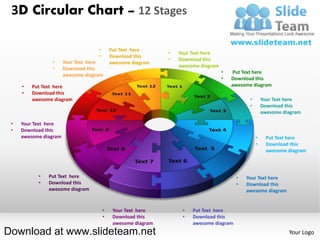 3D Circular Chart – 12 Stages

                                    •       Put Text here
                                                               •   Your Text here
                                    •       Download this
                                                               •   Download this
                •      Your Text here       awesome diagram
                                                                   awesome diagram
                •      Download this
                                                                                     •   Put Text here
                       awesome diagram
                                                                                     •   Download this
     •   Put Text here                                                                   awesome diagram
     •   Download this
         awesome diagram                                                                        •       Your Text here
                                                                                                •       Download this
                                                                                                        awesome diagram

 •   Your Text here
 •   Download this
     awesome diagram                                                                                •    Put Text here
                                                                                                    •    Download this
                                                                                                         awesome diagram



           •   Put Text here                                                              •   Your Text here
           •   Download this                                                              •   Download this
               awesome diagram                                                                awesome diagram


                                        •    Your Text here         •   Put Text here
                                        •    Download this          •   Download this
                                             awesome diagram            awesome diagram
Download at www.slideteam.net                                                                                     Your Logo
 