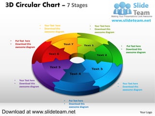 3D Circular Chart – 7 Stages

                             •   Your Text here                      •   Your Text here
                             •   Download this                       •   Download this
                                 awesome diagram                         awesome diagram


   •   Put Text here
   •   Download this
       awesome diagram                                                                         •     Put Text here
                                                                                               •     Download this
                                                                                                     awesome diagram




       •   Your Text here
       •   Download this                                                                   •       Your Text here
           awesome diagram                                                                 •       Download this
                                                                                                   awesome diagram



                                               •   Put Text here
                                               •   Download this
                                                   awesome diagram

Download at www.slideteam.net                                                                                   Your Logo
 