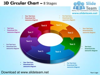 3D Circular Chart – 8 Stages

                               •     Your Text here                    •    Put Text here
                               •     Download this                     •    Download this
                                     awesome diagram                        awesome diagram


                                                          Text 8   Text 1
     •   Text here                                                                             •       Your Text here
     •   Download this                                                                         •       Download this
         awesome diagram                Text 7                                    Text 2               awesome diagram




                                      Text 6
 •       Put Text here                                                              Text 3
 •       Download this                                                                             •     Text here
         awesome diagram                                                                           •     Download this
                                                                                                         awesome diagram
                                                       Text 5      Text 4



                           •       Your Text here                            •   Put Text here
                           •       Download this                             •   Download this
                                   awesome diagram                               awesome diagram


Download at www.slideteam.net                                                                                   Your Logo
 
