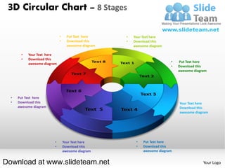 3D Circular Chart – 8 Stages

                             •     Put Text here     •   Your Text here
                             •     Download this     •   Download this
                                   awesome diagram       awesome diagram

       •   Your Text here
       •   Download this
                                                                            •       Put Text here
           awesome diagram
                                                                            •       Download this
                                                                                    awesome diagram




  •   Put Text here
  •   Download this                                                             •   Your Text here
      awesome diagram                                                           •   Download this
                                                                                    awesome diagram




                         •       Your Text here           •   Put Text here
                         •       Download this            •   Download this
                                 awesome diagram              awesome diagram


Download at www.slideteam.net                                                                    Your Logo
 