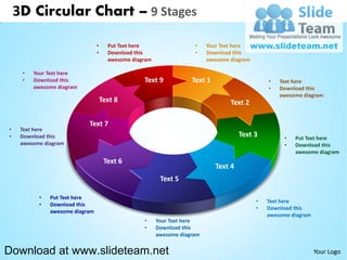 3D Circular Chart – 9 Stages

                                 •     Put Text here                  •    Your Text here
                                 •     Download this                  •    Download this
                                       awesome diagram                     awesome diagram

     •   Your Text here
     •   Download this                             Text 9            Text 1                      •   Text here
         awesome diagram                                                                         •   Download this
                                                                                                     awesome diagram
                                     Text 8                                        Text 2

                            Text 7
•    Text here
•    Download this                                                                     Text 3         •   Put Text here
     awesome diagram                                                                                  •   Download this
                                                                                                          awesome diagram
                                      Text 6
                                                                              Text 4
                                                          Text 5

           •   Put Text here
                                                                                             •   Text here
           •   Download this
                                                                                             •   Download this
               awesome diagram
                                                                                                 awesome diagram
                                                   •     Your Text here
                                                   •     Download this
                                                         awesome diagram


Download at www.slideteam.net                                                                                      Your Logo
 