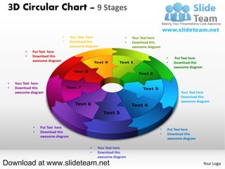 3D Circular Chart – 9 Stages

                                •   Your Text here              •   Your Text here
                                •   Download this               •   Download this
                                    awesome diagram                 awesome diagram
          •   Put Text here
          •   Download this
                                                                                      •   Put Text here
              awesome diagram
                                                                                      •   Download this
                                                                                          awesome diagram



 •   Your Text here
 •   Download this
     awesome diagram                                                                      •   Your Text here
                                                                                          •   Download this
                                                                                              awesome diagram




              •   Put Text here
                                                                                  •   Put Text here
              •   Download this
                                                                                  •   Download this
                  awesome diagram
                                                                                      awesome diagram

                                              •   Your Text here
                                              •   Download this
                                                  awesome diagram
Download at www.slideteam.net                                                                               Your Logo
 