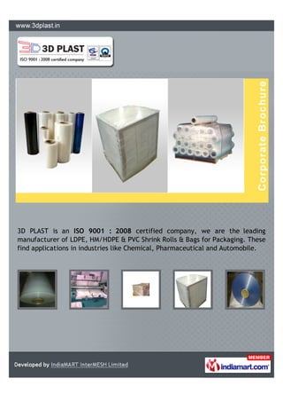 3D PLAST is an ISO 9001 : 2008 certified company, we are the leading
manufacturer of LDPE, HM/HDPE & PVC Shrink Rolls & Bags for Packaging. These
find applications in industries like Chemical, Pharmaceutical and Automobile.
 