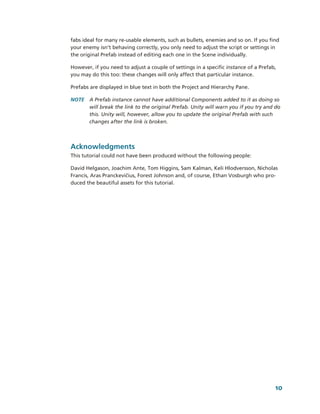 fabs ideal for many re­usable elements, such as bullets, enemies and so on. If you find 
your enemy isn’t behaving correctly, you only need to adjust the script or settings in 
the original Prefab instead of editing each one in the Scene individually.

However, if you need to adjust a couple of settings in a specific instance of a Prefab, 
you may do this too: these changes will only affect that particular instance.

Prefabs are displayed in blue text in both the Project and Hierarchy Pane. 

NOTE  A Prefab instance cannot have additional Components added to it as doing so 
      will break the link to the original Prefab. Unity will warn you if you try and do 
      this. Unity will, however, allow you to update the original Prefab with such 
      changes after the link is broken.



Acknowledgments
This tutorial could not have been produced without the following people: 

David Helgason, Joachim Ante, Tom Higgins, Sam Kalman, Keli Hlodversson, Nicholas 
Francis, Aras Pranckevičius, Forest Johnson and, of course, Ethan Vosburgh who pro­
duced the beautiful assets for this tutorial. 




                                                                                       10
 