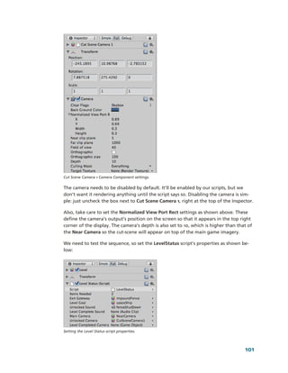Cut Scene Camera 1 Camera Component settings.

The camera needs to be disabled by default. It’ll be enabled by our scripts, but we 
don’t want it rendering anything until the script says so. Disabling the camera is sim­
ple: just uncheck the box next to Cut Scene Camera 1, right at the top of the Inspector. 

Also, take care to set the Normalized View Port Rect settings as shown above. These 
define the camera’s output’s position on the screen so that it appears in the top right 
corner of the display. The camera’s depth is also set to 10, which is higher than that of 
the Near Camera so the cut­scene will appear on top of the main game imagery.

We need to test the sequence, so set the LevelStatus script’s properties as shown be­
low:




Setting the Level Status script properties.




                                                                                      101
 