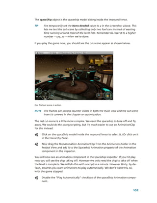 The spaceShip object is the spaceship model sitting inside the impound fence.

TIP       I’ve temporarily set the Items Needed value to 2 in the screenshot above. This 
          lets me test the cut­scene by collecting only two fuel cans instead of wasting 
          time running around most of the level first. Remember to reset it to a higher 
          number ­­ say, 20 ­­ when we’re done. 

If you play the game now, you should see the cut­scene appear as shown below.




Our first cut­scene in action.

NOTE  The frames­per­second counter visible in both the main view and the cut­scene 
      insert is covered in the chapter on optimization. 

The last cut­scene is a little more complex. We need the spaceship to take off and fly 
away. We could do this using scripting, but it’s much easier to use an AnimationClip 
for this instead:

       Click on the spaceShip model inside the impound fence to select it. (Or click on it 
       in the Hierarchy Pane)

       Now drag the ShipAnimation AnimationClip from the Animations folder in the 
       Project View and add it to the Spaceship Animation property of the Animation 
       component in the inspector.

You will now see an animation component in the spaceship inspector. If you hit play 
now you will see the ship taking off. However we only need the ship to take off when 
the level is complete. We will do this with a script in a minute. However Unity, by de­
fault, assumes you want animations to play automatically. We don’t want this, so, 
with the game stopped:

       Disable the “Play Automatically” checkbox of the spaceShip Animation compo­
       nent.


                                                                                      102
 