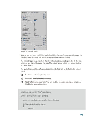 Settings for CutSceneCamera2.


Now for the cut­scene itself. This is a little trickier than our first cut­scene because the 
messages used to trigger the scene need to be relayed along a chain: 

The initial trigger happens when the Player touches the spaceShip model. (If the first 
cut­scene has played through, the spaceShip model is now acting as a trigger instead 
of a solid object.) 

The spaceShip model therefore needs a script attached to it to deal with this trigger 
event:

       Create a new JavaScript script asset.

       Rename it HandleSpaceshipCollision.

       Add the following code to it (You can find the complete assembled script code 
       listed in the appendix section):




private var playerLink : ThirdPersonStatus;

function OnTriggerEnter (col : Collider)
{
    playerLink=col.GetComponent(ThirdPersonStatus);

    if (!playerLink) // not the player.
    {
            return;



                                                                                        105
 