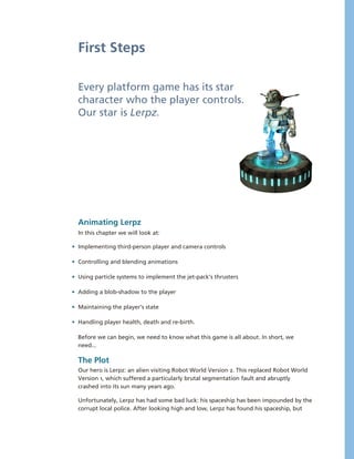 First Steps

  Every platform game has its star 
  character who the player controls. 
  Our star is Lerpz.




  Animating Lerpz
  In this chapter we will look at:

• Implementing third­person player and camera controls

• Controlling and blending animations

• Using particle systems to implement the jet­pack’s thrusters

• Adding a blob­shadow to the player

• Maintaining the player’s state

• Handling player health, death and re­birth.

  Before we can begin, we need to know what this game is all about. In short, we 
  need...

  The Plot
  Our hero is Lerpz: an alien visiting Robot World Version 2. This replaced Robot World 
  Version 1, which suffered a particularly brutal segmentation fault and abruptly 
  crashed into its sun many years ago.

  Unfortunately, Lerpz has had some bad luck: his spaceship has been impounded by the 
  corrupt local police. After looking high and low, Lerpz has found his spaceship, but 
 
