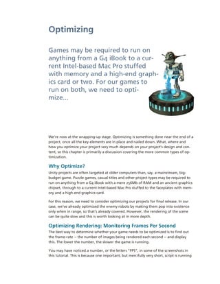 Optimizing

Games may be required to run on 
anything from a G4 iBook to a cur­
rent Intel­based Mac Pro stuffed 
with memory and a high­end graph­
ics card or two. For our games to 
run on both, we need to opti­
mize...




We’re now at the wrapping­up stage. Optimizing is something done near the end of a 
project, once all the key elements are in place and nailed down. What, where and 
how you optimize your project very much depends on your project’s design and con­
tent, so this chapter is primarily a discussion covering the more common types of op­
timization.

Why Optimize?
Unity projects are often targeted at older computers than, say, a mainstream, big­
budget game. Puzzle games, casual titles and other project types may be required to 
run on anything from a G4 iBook with a mere 256Mb of RAM and an ancient graphics 
chipset, through to a current Intel­based Mac Pro stuffed to the faceplates with mem­
ory and a high­end graphics card.

For this reason, we need to consider optimizing our projects for final release. In our 
case, we’ve already optimized the enemy robots by making them pop into existence 
only when in range, so that’s already covered. However, the rendering of the scene 
can be quite slow and this is worth looking at in more depth.

Optimizing Rendering: Monitoring Frames Per Second
The best way to determine whether your game needs to be optimized is to find out 
the frame­rate ­­ the number of images being rendered each second ­­ and display 
this. The lower the number, the slower the game is running.

You may have noticed a number, or the letters “FPS”, in some of the screenshots in 
this tutorial. This is because one important, but mercifully very short, script is running 
 