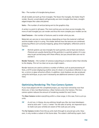 Tris ­­ The number of triangles being drawn. 

All 3D models are built up from triangles. The fewer the triangles, the faster they’ll 
render. Round, curved objects will generally use more triangles than basic, straight­
edged shapes like cubes and planes.

Verts ­­ The number of vertices being sent to the graphics chip. 

A vertex is a point in 3D space. The more vertices you can share across triangles, the 
more of said triangles you can render and thus the more complex your models can be. 

Used Textures ­­ the number of textures used to render what you see.

Materials can use one or more textures, depending on how the material is defined 
and the shader script it is using. The shader defines how the textures are combined, 
producing effects such as bump­mapping, glossy shine highlights, reflections and re­
fraction.

TIP     Particle systems use two triangles for each particle, and at least one texture. 
        (Textures are usually shared by all the particles in a particle system.) It is very 
        easy to get carried away with these effects, but you should take care not to 
        overdo it.

Render Textures ­­ the number of cameras outputting to a texture rather than directly 
to the display. This isn’t as clear­cut as you might expect...

Render textures are used to achieve a number of effects, such as post­processing ef­
fects, a CCTV screen displaying another area of a level, or to produce reflection in wa­
ter, a mirror or glass refraction effects. In addition, most shadows are also produced 
using this technique, so you won’t necessarily see additional cameras in your Scene 
View.




Optimizing Rendering: The Two­Camera System
If you have played with the completed project, you may have noticed by now that 
there are, in fact, two NearCameras: a Near Camera and a Far Camera. This two­
camera system reduces the amount of rendering needed for each frame. 

The Near Camera renders everything within a close range; in this case, from 0.4 to 50 
units. 

TIP     A unit can, in theory, be any arbitrary length you like, but most developers 
        tend to stick with "1 unit = 1 meter" for the sake of sanity. An important tip is 
        to make sure your artist(s) are aware of the scale you are using. 

The Far Camera renders from the 50 units mark through to around 500 units. How­
ever, it only renders a subset of the Scene data. The subset is defined by Layers. Each 



                                                                                          112
 
