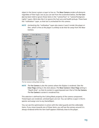 object in the Scene is given a Layer to live on. The Near Camera renders all elements 
regardless of their layer, but as you can see from the screenshot below, the Far Cam­
era has been told to ignore those items in the “cameraTwo” or “cameraTwoIgnore­
Lights” Layers. We’d also like it to ignore the fuel cans and health pickups. These have 
the “noShadow” Layer, so that too is unchecked for this camera. 

NOTE  Unchecking the “noShadow” Layer also means it won’t render the player ei­
      ther, which is fine as the player is unlikely to be that far away from the Near 
      Camera.




The Far Camera Culling Mask settings.

NOTE  The Far Camera is also the camera where the Skybox is rendered. (See the 
      Clear Flags setting in the shot above.) The Near Camera’s Clear Flags setting is 
      “Depth Only”, so that its content is superimposed over that of the Far Camera. 
      The Far Camera’s content is rendered first.

This selection is defined by the Culling Mask property of the camera component. 
Ticked layers are rendered; unticked layers are not. You can define a Layer in the In­
spector and assign one to any GameObject.

You can see this optimization in action with the robot guards and the collectable 
items. If you move towards one of these items, you will see the scenery around it is 
always rendered while the item itself appears relatively close to the player.




                                                                                     113
 
