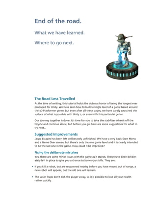 End of the road.
  What we have learned.

  Where to go next.




  The Road Less Travelled
  At the time of writing, this tutorial holds the dubious honor of being the longest ever 
  produced for Unity. We have seen how to build a single level of a game based around 
  the 3D Platformer genre, but even after all these pages, we have barely scratched the 
  surface of what is possible with Unity 2, or even with this particular genre.

  Our journey together is done: It’s time for you to take the stabilizer wheels off the 
  bicycle and continue alone, but before you go, here are some suggestions for what to 
  try next...

  Suggested Improvements
  Lerpz Escapes has been left deliberately unfinished. We have a very basic Start Menu 
  and a Game Over screen, but there’s only the one game level and it is clearly intended 
  to be the last one in the game. How could it be improved?

  Fixing the deliberate mistakes
  Yes, there are some minor issues with the game as it stands. These have been deliber­
  ately left in place to give you a chance to hone your skills. They are:

• If you kill a robot, but are respawned nearby before you have moved out of range, a 
  new robot will appear, but the old one will remain.

• The Laser Traps don’t kick the player away, so it is possible to lose all your health 
  rather quickly. 
 