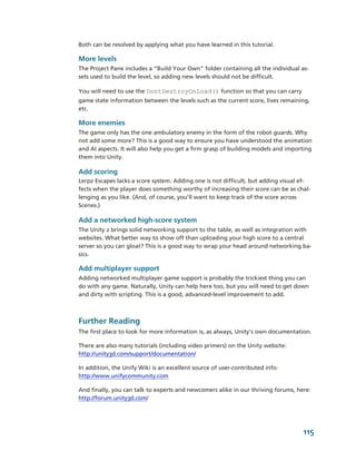 Both can be resolved by applying what you have learned in this tutorial.

More levels
The Project Pane includes a “Build Your Own” folder containing all the individual as­
sets used to build the level, so adding new levels should not be difficult. 

You will need to use the DontDestroyOnLoad() function so that you can carry 
game state information between the levels such as the current score, lives remaining, 
etc.

More enemies
The game only has the one ambulatory enemy in the form of the robot guards. Why 
not add some more? This is a good way to ensure you have understood the animation 
and AI aspects. It will also help you get a firm grasp of building models and importing 
them into Unity.

Add scoring
Lerpz Escapes lacks a score system. Adding one is not difficult, but adding visual ef­
fects when the player does something worthy of increasing their score can be as chal­
lenging as you like. (And, of course, you’ll want to keep track of the score across 
Scenes.)

Add a networked high­score system
The Unity 2 brings solid networking support to the table, as well as integration with 
websites. What better way to show off than uploading your high score to a central 
server so you can gloat? This is a good way to wrap your head around networking ba­
sics.

Add multiplayer support
Adding networked multiplayer game support is probably the trickiest thing you can 
do with any game. Naturally, Unity can help here too, but you will need to get down 
and dirty with scripting. This is a good, advanced­level improvement to add.



Further Reading
The first place to look for more information is, as always, Unity’s own documentation.

There are also many tutorials (including video primers) on the Unity website: 
http://unity3d.com/support/documentation/

In addition, the Unify Wiki is an excellent source of user­contributed info: 
http://www.unifycommunity.com

And finally, you can talk to experts and newcomers alike in our thriving forums, here: 
http://forum.unity3d.com/




                                                                                    115
 