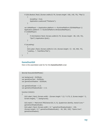 if (GUI.Button( Rect( (Screen.width/2)-70, Screen.height -160, 140, 70), "Play"))
        {
            isLoading = true;
            Application.LoadLevel("TheGame");
        }


    var isWebPlayer = (Application.platform == RuntimePlatform.OSXWebPlayer ||
    Application.platform == RuntimePlatform.WindowsWebPlayer);
    if (!isWebPlayer)
         {
            if (GUI.Button( Rect( (Screen.width/2)-70, Screen.height - 80, 140, 70),
            "Quit")) Application.Quit();
        }

    if (isLoading)
         {
        GUI.Label ( Rect( (Screen.width/2)-110, (Screen.height / 2) - 60, 400, 70),
        "Loading...", "mainMenuTitle");
        }
}



GameOverGUI
Here is the assembled code for for the GameOverGUI script:



@script ExecuteInEditMode()


var background : GUIStyle;
var gameOverText : GUIStyle;
var gameOverShadow : GUIStyle;


var gameOverScale = 1.5;
var gameOverShadowScale = 1.5;

function OnGUI()
{
    GUI.Label ( Rect( (Screen.width - (Screen.height * 2)) * 0.75, 0, Screen.height * 2,
    Screen.height), "", background);

    GUI.matrix = Matrix4x4.TRS(Vector3(0, 0, 0), Quaternion.identity, Vector3.one *
    gameOverShadowScale);
    GUI.Label ( Rect( (Screen.width / (2 * gameOverShadowScale)) - 150,
    (Screen.height / (2 * gameOverShadowScale)) - 40, 300, 100), "Game Over",
    gameOverShadow);




                                                                                        117
 