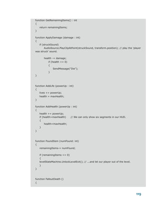 function GetRemainingItems() : int
{
    return remainingItems;
}

function ApplyDamage (damage : int)
{
   if (struckSound)
        AudioSource.PlayClipAtPoint(struckSound, transform.position); // play the 'player
was struck' sound.

        health -= damage;
           if (health <= 0)
           {
                SendMessage("Die");
           }
}



function AddLife (powerUp : int)
{
   lives += powerUp;
    health = maxHealth;
}

function AddHealth (powerUp : int)
{
    health += powerUp;
    if (health>maxHealth)      // We can only show six segments in our HUD.
    {
         health=maxHealth;
    }
}



function FoundItem (numFound: int)
{
    remainingItems-= numFound;

    if (remainingItems == 0)
    {
    levelStateMachine.UnlockLevelExit(); // ...and let our player out of the level.
    }
}



function FalloutDeath ()
{



                                                                                      119
 