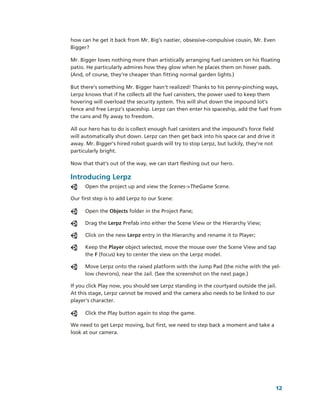 how can he get it back from Mr. Big’s nastier, obsessive­compulsive cousin, Mr. Even 
Bigger? 

Mr. Bigger loves nothing more than artistically arranging fuel canisters on his floating 
patio. He particularly admires how they glow when he places them on hover pads. 
(And, of course, they’re cheaper than fitting normal garden lights.) 

But there’s something Mr. Bigger hasn’t realized! Thanks to his penny­pinching ways, 
Lerpz knows that if he collects all the fuel canisters, the power used to keep them 
hovering will overload the security system. This will shut down the impound lot’s 
fence and free Lerpz’s spaceship. Lerpz can then enter his spaceship, add the fuel from 
the cans and fly away to freedom.

All our hero has to do is collect enough fuel canisters and the impound’s force field 
will automatically shut down. Lerpz can then get back into his space car and drive it 
away. Mr. Bigger’s hired robot guards will try to stop Lerpz, but luckily, they’re not 
particularly bright.

Now that that’s out of the way, we can start fleshing out our hero.

Introducing Lerpz
      Open the project up and view the Scenes­>TheGame Scene.

Our first step is to add Lerpz to our Scene:

      Open the Objects folder in the Project Pane;

      Drag the Lerpz Prefab into either the Scene View or the Hierarchy View;

      Click on the new Lerpz entry in the Hierarchy and rename it to Player; 

      Keep the Player object selected, move the mouse over the Scene View and tap 
      the F (focus) key to center the view on the Lerpz model.

      Move Lerpz onto the raised platform with the Jump Pad (the niche with the yel­
      low chevrons), near the Jail. (See the screenshot on the next page.)

If you click Play now, you should see Lerpz standing in the courtyard outside the jail. 
At this stage, Lerpz cannot be moved and the camera also needs to be linked to our 
player's character. 

      Click the Play button again to stop the game. 

We need to get Lerpz moving, but first, we need to step back a moment and take a 
look at our camera.




                                                                                       12
 