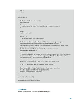 Die();
    return;
}

function Die ()
{
   // play the death sound if available.
    if (deathSound)
    {
         AudioSource.PlayClipAtPoint(deathSound, transform.position);
    }


    lives--;
    health = maxHealth;

    if(lives < 0)
         Application.LoadLevel("GameOver");


    // If we've reached here, the player still has lives remaining, so respawn.
    respawnPosition = Respawn.currentRespawn.transform.position;
    Camera.main.transform.position = respawnPosition - (transform.forward * 4) +
    Vector3.up;     // reset camera too
    // Hide the player briefly to give the death sound time to finish...
    SendMessage("HidePlayer");

    // Relocate the player. We need to do this or the camera will keep trying to focus on
    the (invisible) player where he's standing on top of the FalloutDeath box collider.
    transform.position = respawnPosition + Vector3.up;

    yield WaitForSeconds(1.6);     // give the sound time to complete.

    // (NOTE: "HidePlayer" also disables the player controls.)


    SendMessage("ShowPlayer"); // Show the player again, ready for...
    // ... the respawn point to play it's particle effect
    Respawn.currentRespawn.FireEffect ();
}


function LevelCompleted()
{
levelStateMachine.LevelCompleted();
}




LevelStatus
Here is the assembled code for the LevelStatus script:




                                                                                      120
 