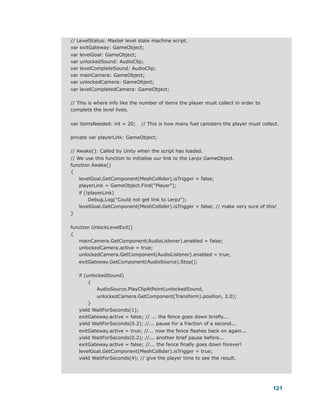 // LevelStatus: Master level state machine script.
var exitGateway: GameObject;
var   levelGoal: GameObject;
var   unlockedSound: AudioClip;
var   levelCompleteSound: AudioClip;
var   mainCamera: GameObject;
var   unlockedCamera: GameObject;
var levelCompletedCamera: GameObject;

// This is where info like the number of items the player must collect in order to
complete the level lives.


var itemsNeeded: int = 20;      // This is how many fuel canisters the player must collect.

private var playerLink: GameObject;

// Awake(): Called by Unity when the script has loaded.
// We use this function to initialise our link to the Lerpz GameObject.
function Awake()
{
    levelGoal.GetComponent(MeshCollider).isTrigger = false;
    playerLink = GameObject.Find("Player");
      if (!playerLink)
           Debug.Log("Could not get link to Lerpz");
      levelGoal.GetComponent(MeshCollider).isTrigger = false; // make very sure of this!
}


function UnlockLevelExit()
{
   mainCamera.GetComponent(AudioListener).enabled = false;
   unlockedCamera.active = true;
   unlockedCamera.GetComponent(AudioListener).enabled = true;
      exitGateway.GetComponent(AudioSource).Stop();

      if (unlockedSound)
           {
              AudioSource.PlayClipAtPoint(unlockedSound,
             unlockedCamera.GetComponent(Transform).position, 2.0);
          }
      yield WaitForSeconds(1);
      exitGateway.active = false; // ... the fence goes down briefly...
      yield WaitForSeconds(0.2); //... pause for a fraction of a second...
      exitGateway.active = true; //... now the fence flashes back on again...
      yield WaitForSeconds(0.2); //... another brief pause before...
      exitGateway.active = false; //... the fence finally goes down forever!
      levelGoal.GetComponent(MeshCollider).isTrigger = true;
      yield WaitForSeconds(4); // give the player time to see the result.




                                                                                        121
 