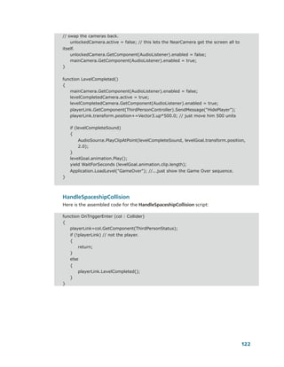 // swap the cameras back.
    unlockedCamera.active = false; // this lets the NearCamera get the screen all to
itself.
    unlockedCamera.GetComponent(AudioListener).enabled = false;
    mainCamera.GetComponent(AudioListener).enabled = true;
}


function LevelCompleted()
{
   mainCamera.GetComponent(AudioListener).enabled = false;
   levelCompletedCamera.active = true;
   levelCompletedCamera.GetComponent(AudioListener).enabled = true;
    playerLink.GetComponent(ThirdPersonController).SendMessage("HidePlayer");
    playerLink.transform.position+=Vector3.up*500.0; // just move him 500 units

    if (levelCompleteSound)
    {
        AudioSource.PlayClipAtPoint(levelCompleteSound, levelGoal.transform.position,
        2.0);
    }
    levelGoal.animation.Play();
    yield WaitForSeconds (levelGoal.animation.clip.length);
    Application.LoadLevel("GameOver"); //...just show the Game Over sequence.
}



HandleSpaceshipCollision
Here is the assembled code for the HandleSpaceshipCollision script:

function OnTriggerEnter (col : Collider)
{
   playerLink=col.GetComponent(ThirdPersonStatus);
    if (!playerLink) // not the player.
    {
         return;
    }
    else
    {
        playerLink.LevelCompleted();
    }
}




                                                                                       122
 