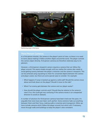 Positioning Lerpz in the Scene.



Third Person Cameras.
In a first­person shooter, the camera is the player's point of view, so there is no need 
to worry about making it follow another object around the scene. The player controls 
the camera object directly. First­person cameras are therefore relatively easy to im­
plement.

However, a third­person viewpoint camera requires a camera that can follow the 
player around. This seems simple enough until you realize the camera also needs to 
avoid getting scenery between the player's character and the camera's viewpoint. This 
can be achieved using raycasting to check for unwanted objects between the camera 
and player avatar, but there are some special cases to consider. For example: 

 • What happens if Lerpz is backed up against a solid wall? Should the camera move 
   above and look down on the player? Should it move to the side? 

 • What if an enemy gets between the camera and our player avatar? 

 • How should the player controls work? Should they be relative to the camera's 
   view? If so, this could get very confusing if the camera moves in an unexpected 
   direction to avoid an obstacle.

A number of solutions for third­person cameras have been tried over the years. It's 
arguable that none have ever been 100% perfect. Some solutions fade out anything 
between them and their focus, making walls or enemies semi­transparent. Other op­
tions include cameras which follow the player around, but which will, if necessary, 
move through walls and buildings to keep the player's view consistent.




                                                                                      13
 