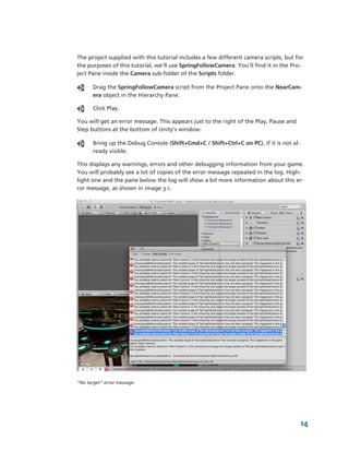 The project supplied with this tutorial includes a few different camera scripts, but for 
the purposes of this tutorial, we'll use SpringFollowCamera. You'll find it in the Pro­
ject Pane inside the Camera sub­folder of the Scripts folder. 

       Drag the SpringFollowCamera script from the Project Pane onto the NearCam­
       era object in the Hierarchy Pane.

       Click Play.

You will get an error message. This appears just to the right of the Play, Pause and 
Step buttons at the bottom of Unity’s window.

       Bring up the Debug Console (Shift+Cmd+C / Shift+Ctrl+C on PC), if it is not al­
       ready visible. 

This displays any warnings, errors and other debugging information from your game. 
You will probably see a lot of copies of the error message repeated in the log. High­
light one and the pane below the log will show a bit more information about this er­
ror message, as shown in image 3.1.




“No target” error message.




                                                                                         14
 