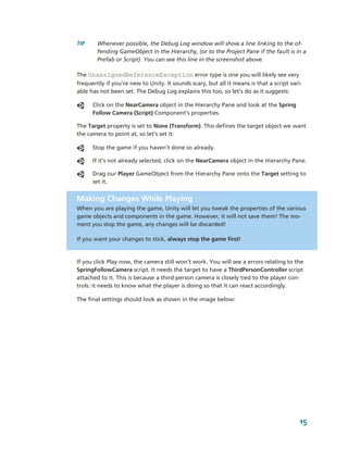 TIP     Whenever possible, the Debug Log window will show a line linking to the of­
        fending GameObject in the Hierarchy, (or to the Project Pane if the fault is in a 
        Prefab or Script). You can see this line in the screenshot above.

The UnassignedReferenceException error type is one you will likely see very 
frequently if you’re new to Unity. It sounds scary, but all it means is that a script vari­
able has not been set. The Debug Log explains this too, so let’s do as it suggests: 

       Click on the NearCamera object in the Hierarchy Pane and look at the Spring 
       Follow Camera (Script) Component’s properties. 

The Target property is set to None (Transform). This defines the target object we want 
the camera to point at, so let’s set it:

       Stop the game if you haven’t done so already.

       If it’s not already selected, click on the NearCamera object in the Hierarchy Pane. 

       Drag our Player GameObject from the Hierarchy Pane onto the Target setting to 
       set it.


Making Changes While Playing
When you are playing the game, Unity will let you tweak the properties of the various  
game objects and components in the game. However, it will not save them! The mo­
ment you stop the game, any changes will be discarded! 

If you want your changes to stick, always stop the game first!



If you click Play now, the camera still won't work. You will see a errors relating to the 
SpringFollowCamera script. It needs the target to have a ThirdPersonController script 
attached to it. This is because a third­person camera is closely tied to the player con­
trols: it needs to know what the player is doing so that it can react accordingly. 

The final settings should look as shown in the image below: 




                                                                                          15
 