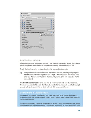 Spring Follow Camera script settings.

Experiment with the numbers if you don't like the way the camera works; this is a sub­
jective judgement and there is no single correct setting for something like this.

This is the first in a series of dependencies that we need to deal with. 

       Complete the connection between the camera and the player by dragging the 
       ThirdPersonController script from the Scripts­>Player folder in the Project Pane 
       onto our Player GameObject (in the Hierarchy Pane). (This will break the Prefab 
       connection.)

The Third Person Controller script also has its own requirements and dependencies. 
The most important of these is the Character Controller component. Luckily, the script 
already tells Unity about this, so Unity will add this component for us.



Connections & Dependencies.
Unity excels at showing visual assets, but these also have to be connected to each 
other to provide the interactivity we expect from a game. These connections are diffi­
cult to show visually. 

These connections are known as dependencies, and it's what you get when one object 
requires a second object to function. That second object may, in turn, require yet more 


                                                                                     16
 
