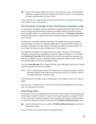 Position the Capsule Collider as shown in the screenshot above. (A little experi­
      mentation suggests setting the Character Controller’s Center Y to 1.03 will align 
      its lower end perfectly with Lerpz's feet.)

If you click Play now, Lerpz should now move around when you use the control keys 
with his feet firmly on the ground.

The Character Controller & the Third Person Controller script
In most games, the player’s avatar is capable of impossible physical feats such as turn­
ing and stopping instantaneously, leaping improbable distances and other actions 
which would be difficult to model using traditional physics. The Character Controller 
therefore decouples our player avatar from the physics engine, providing basic move­
ment controls.

The Character Controller simplifies movement for a player (and many non­player) 
character types. It consists of a capsule collider tied to a basic movement system, al­
lowing our character to move around, climb steps and slide up or down slopes. You 
can change the maximum step and slope sizes in the Inspector. 

The Character Controller is normally used with a script. This talks to the Character 
Controller and extends its capabilities to meet the needs of the game. In our project, 
the Third Person Controller script performs this function and adds the necessary sup­
port for our platform game. It reads the joystick, keyboard, mouse or other input de­
vice and acts upon it to control the player’s avatar. 

The Unity Input Manager (Edit­>Project Settings­>Input Manager) allows you to define 
how the input devices control the player.

NOTE  There is nothing special about the scripts we are using for the player. They are 
      perfectly ordinary Unity scripts which have been built for this project. There is 
      no default Character Controller script.

The Third Person Controller script is already part of the Prefab, so there is no need to 
add it. 

The next step is to make Lerpz animate correctly and add the additional movements, 
such as jumping and punching...

Animating Lerpz
At this point, Lerpz is just gliding across the scenery. This is because the Character Con­
troller doesn't handle animation. It doesn't know anything about our player's model 
or which animation sequences apply to each movement. We need to connect Lerpz to 
his animation sequences and this is done with the ThirdPersonPlayerAnimation script. 

      Use the Component menu to add the ThirdPersonPlayerAnimation script to the 
      Player game object.

If you click Play now, you'll see Lerpz animating correctly. 



                                                                                        19
 