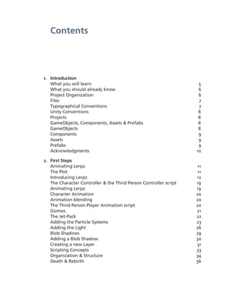 Contents




1. Introduction
   What you will learn                                               5
   What you should already know                                      6
   Project Organization                                              6
   Files                                                             7
   Typographical Conventions                                         7
   Unity Conventions                                                 8
   Projects                                                          8
   GameObjects, Components, Assets & Prefabs                         8
   GameObjects                                                       8
   Components                                                        9
   Assets                                                            9
   Prefabs                                                           9
   Acknowledgments                                                  10

2. First Steps
   Animating Lerpz                                                  11
   The Plot                                                         11
   Introducing Lerpz                                                12
   The Character Controller & the Third Person Controller script    19
   Animating Lerpz                                                  19
   Character Animation                                              20
   Animation blending                                               20
   The Third Person Player Animation script                         20
   Gizmos                                                           21
   The Jet­Pack                                                     22
   Adding the Particle Systems                                      23
   Adding the Light                                                 26
   Blob Shadows                                                     29
   Adding a Blob Shadow                                             30
   Creating a new Layer                                             31
   Scripting Concepts                                               33
   Organization & Structure                                         34
   Death & Rebirth                                                  36
 
