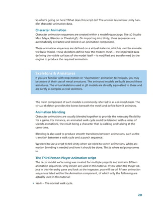 So what’s going on here? What does this script do? The answer lies in how Unity han­
  dles character animation data.

  Character Animation
  Character animation sequences are created within a modeling package, like 3D Studio 
  Max, Maya, Blender or Cheetah3D,. On importing into Unity, these sequences are 
  automatically extracted and stored in an Animation component. 

  These animation sequences are defined on a virtual skeleton, which is used to animate 
  the basic model. These skeletons define how the model's mesh ­­ the important data 
  defining the visible surfaces of the model itself ­­ is modified and transformed by the 
  engine to produce the required animation.




  Skeletons & Armatures
  If you are familiar with stop­motion or “claymation” animation techniques, you may 
  be aware of their use of metal armatures. The animated models are built around these 
  armatures. The virtual skeletons used in 3D models are directly equivalent to these and 
  are rarely as complex as real skeletons.




  The mesh component of such models is commonly referred to as a skinned mesh. The 
  virtual skeleton provides the bones beneath the mesh and define how it animates. 

  Animation blending
  Character animations are usually blended together to provide the necessary flexibility 
  for a game. For instance, an animated walk cycle could be blended with a series of 
  speech animations, the result being a character that is walking and talking at the 
  same time.

  Blending is also used to produce smooth transitions between animations, such as the 
  transition between a walk cycle and a punch sequence.

  We need to use a script to tell Unity when we need to switch animations, when ani­
  mation blending is needed and how it should be done. This is where scripting comes 
  in.

  The Third Person Player Animation script
  The Lerpz model we're using was created for multiple projects and contains fifteen 
  animation sequences. Only eleven are used in this tutorial. If you select the Player ob­
  ject in the Hierarchy pane and look at the Inspector, you will see all fifteen animation 
  sequences listed within the Animation component, of which only the following are 
  actually used in this tutorial: 

• Walk ­­ The normal walk cycle.



                                                                                        20
 