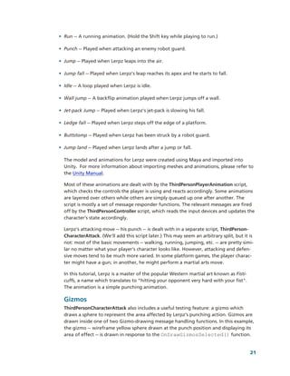 • Run ­­ A running animation. (Hold the Shift key while playing to run.)

• Punch ­­ Played when attacking an enemy robot guard.

• Jump ­­ Played when Lerpz leaps into the air.

• Jump fall ­­ Played when Lerpz's leap reaches its apex and he starts to fall.

• Idle ­­ A loop played when Lerpz is idle.

• Wall jump ­­ A backflip animation played when Lerpz jumps off a wall.

• Jet­pack Jump ­­ Played when Lerpz's jet­pack is slowing his fall.

• Ledge fall ­­ Played when Lerpz steps off the edge of a platform.

• Buttstomp ­­ Played when Lerpz has been struck by a robot guard.

• Jump land ­­ Played when Lerpz lands after a jump or fall.

  The model and animations for Lerpz were created using Maya and imported into 
  Unity.  For more information about importing meshes and animations, please refer to 
  the Unity Manual.

  Most of these animations are dealt with by the ThirdPersonPlayerAnimation script, 
  which checks the controls the player is using and reacts accordingly. Some animations 
  are layered over others while others are simply queued up one after another. The 
  script is mostly a set of message responder functions. The relevant messages are fired 
  off by the ThirdPersonController script, which reads the input devices and updates the 
  character’s state accordingly.

  Lerpz's attacking move ­­ his punch ­­ is dealt with in a separate script, ThirdPerson­
  CharacterAttack. (We’ll add this script later.) This may seem an arbitrary split, but it is 
  not: most of the basic movements ­­ walking, running, jumping, etc. ­­ are pretty simi­
  lar no matter what your player's character looks like. However, attacking and defen­
  sive moves tend to be much more varied. In some platform games, the player charac­
  ter might have a gun; in another, he might perform a martial arts move. 

  In this tutorial, Lerpz is a master of the popular Western martial art known as Fisti­
  cuffs, a name which translates to "hitting your opponent very hard with your fist". 
  The animation is a simple punching animation.

  Gizmos
  ThirdPersonCharacterAttack also includes a useful testing feature: a gizmo which 
  draws a sphere to represent the area affected by Lerpz's punching action. Gizmos are 
  drawn inside one of two Gizmo­drawing message handling functions. In this example, 
  the gizmo ­­ wireframe yellow sphere drawn at the punch position and displaying its 
  area of effect ­­ is drawn in response to the OnDrawGizmosSelected() function. 


                                                                                            21
 