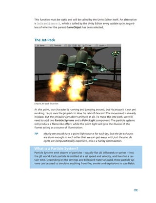 This function must be static and will be called by the Unity Editor itself. An alternative 
is OnDrawGizmos(), which is called by the Unity Editor every update cycle, regard­
less of whether the parent GameObject has been selected.




The Jet­Pack




Lerpz’s Jet­pack in action.


At this point, our character is running and jumping around, but his jet­pack is not yet 
working. Lerpz uses the jet­pack to slow his rate of descent. The movement is already 
in place, but the jet­pack's jets don't animate at all. To make the jets work, we will 
need to add two Particle Systems and a Point Light component. The particle systems 
will produce a flame­like effect, while the point light will give the illusion of the 
flames acting as a source of illumination. 

TIP       Ideally we would have a point light source for each jet, but the jet exhausts 
          are close enough to each other that we can get away with just the one. As 
          lights are computationally expensive, this is a handy optimization.


What is a Particle System?
Particle Systems emit dozens of particles ­­ usually flat 2D billboards or sprites ­­ into 
the 3D world. Each particle is emitted at a set speed and velocity, and lives for a cer­
tain time. Depending on the settings and billboard materials used, these particle sys­
tems can be used to simulate anything from fire, smoke and explosions to star­fields.




                                                                                           22
 