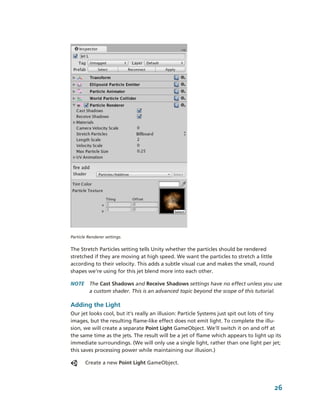 Particle Renderer settings.


The Stretch Particles setting tells Unity whether the particles should be rendered 
stretched if they are moving at high speed. We want the particles to stretch a little 
according to their velocity. This adds a subtle visual cue and makes the small, round 
shapes we're using for this jet blend more into each other.

NOTE  The Cast Shadows and Receive Shadows settings have no effect unless you use 
      a custom shader. This is an advanced topic beyond the scope of this tutorial. 

Adding the Light
Our jet looks cool, but it’s really an illusion: Particle Systems just spit out lots of tiny 
images, but the resulting flame­like effect does not emit light. To complete the illu­
sion, we will create a separate Point Light GameObject. We’ll switch it on and off at 
the same time as the jets. The result will be a jet of flame which appears to light up its 
immediate surroundings. (We will only use a single light, rather than one light per jet; 
this saves processing power while maintaining our illusion.) 

       Create a new Point Light GameObject. 



                                                                                         26
 