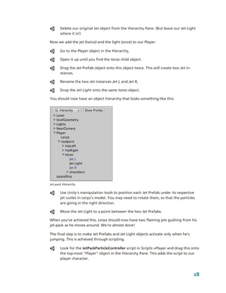 Delete our original Jet object from the Hierarchy Pane. (But leave our Jet Light 
       where it is!)

Now we add the jet (twice) and the light (once) to our Player: 

       Go to the Player object in the Hierarchy,

       Open it up until you find the torso child object. 

       Drag the Jet Prefab object onto this object twice. This will create two Jet in­
       stances. 

       Rename the two Jet instances Jet L and Jet R, 

       Drop the Jet Light onto the same torso object. 

You should now have an object hierarchy that looks something like this: 




Jet­pack Hierarchy.

       Use Unity's manipulation tools to position each Jet Prefab under its respective 
       jet outlet in Lerpz's model. You may need to rotate them, so that the particles 
       are going in the right direction.

       Move the Jet Light to a point between the two Jet Prefabs.

When you've achieved this, Lerpz should now have two flaming jets gushing from his 
jet­pack as he moves around. We're almost done!

The final step is to make Jet Prefabs and Jet Light objects activate only when he's 
jumping. This is achieved through scripting.

       Look for the JetPackParticleController script in Scripts­>Player and drag this onto 
       the top­most "Player" object in the Hierarchy Pane. This adds the script to our 
       player character.



                                                                                         28
 
